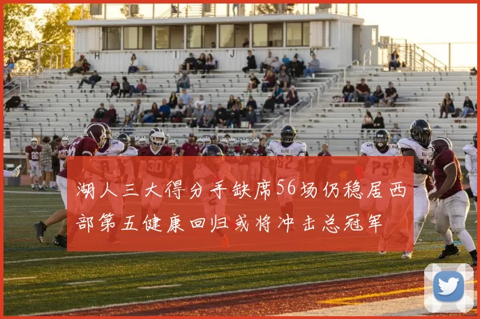 湖人三大得分手缺席56场仍稳居西部第五健康回归或将冲击总冠军