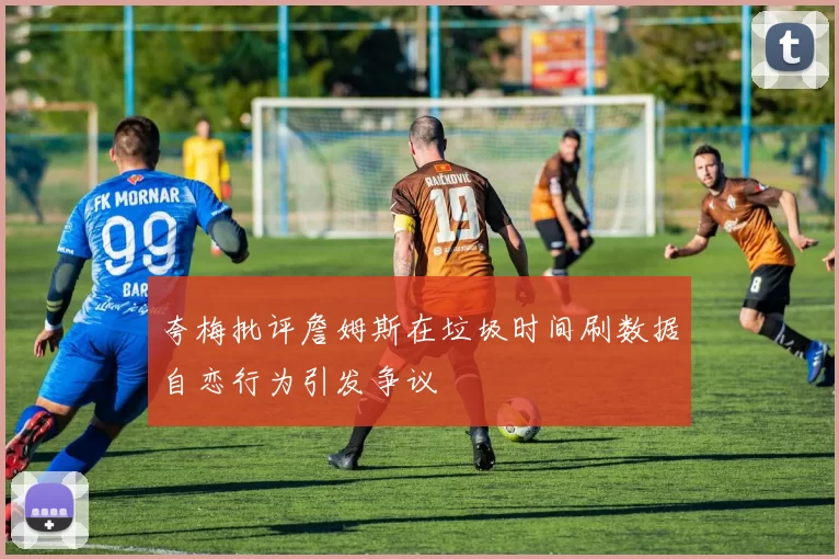 夸梅批评詹姆斯在垃圾时间刷数据自恋行为引发争议