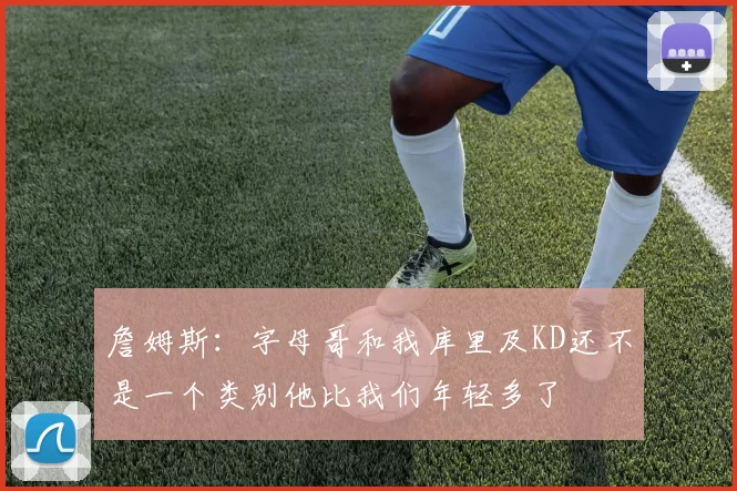 詹姆斯：字母哥和我库里及KD还不是一个类别他比我们年轻多了