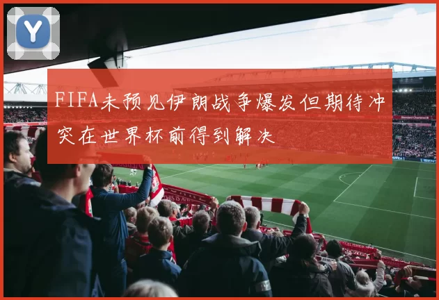 FIFA未预见伊朗战争爆发但期待冲突在世界杯前得到解决