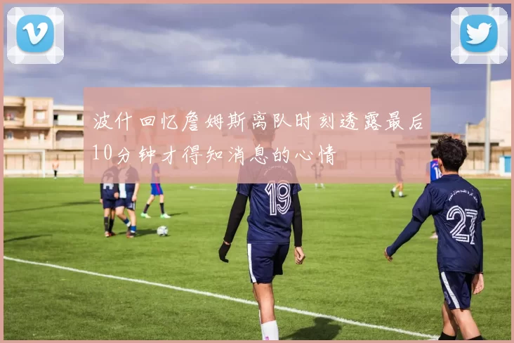 波什回忆詹姆斯离队时刻透露最后10分钟才得知消息的心情