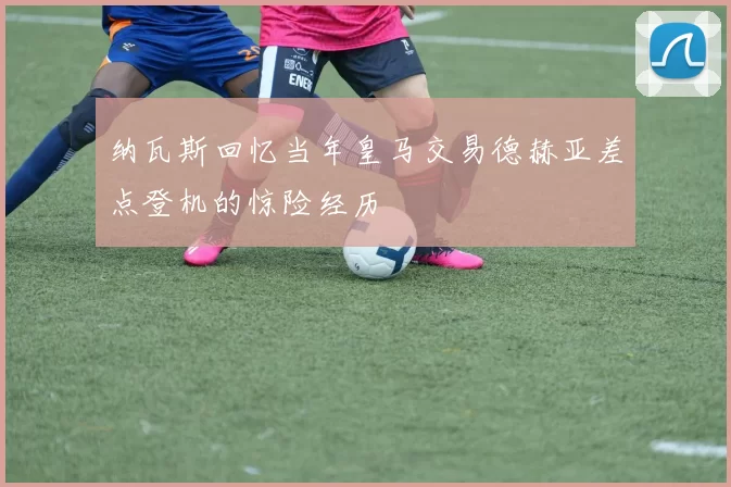 纳瓦斯回忆当年皇马交易德赫亚差点登机的惊险经历