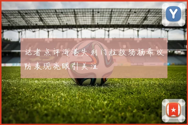 记者点评海港失利门柱救场杨希攻防表现亮眼引关注