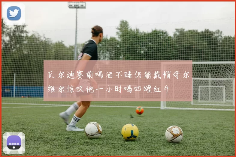 瓦尔迪赛前喝酒不睡仍能戴帽奇尔维尔惊叹他一小时喝四罐红牛