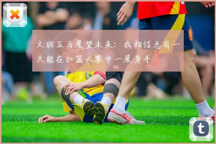文班亚马展望未来：我相信总有一天能在扣篮大赛中一展身手
