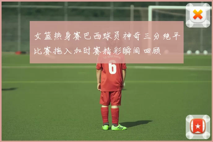 女篮热身赛巴西球员神奇三分绝平比赛拖入加时赛精彩瞬间回顾